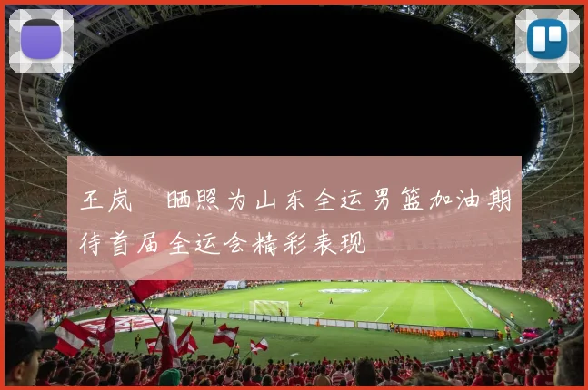 王岚嵚晒照为山东全运男篮加油期待首届全运会精彩表现