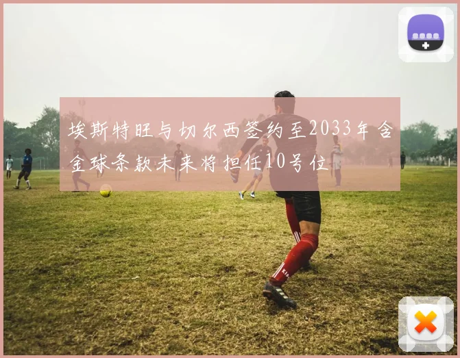 埃斯特旺与切尔西签约至2033年含金球条款未来将担任10号位