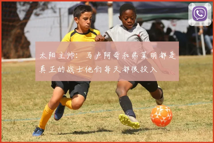 太阳主帅：马卢阿奇和弗莱明都是真正的战士他们每天都很投入