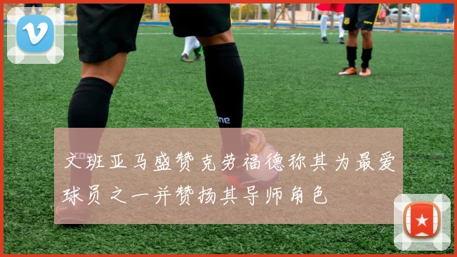 文班亚马盛赞克劳福德称其为最爱球员之一并赞扬其导师角色