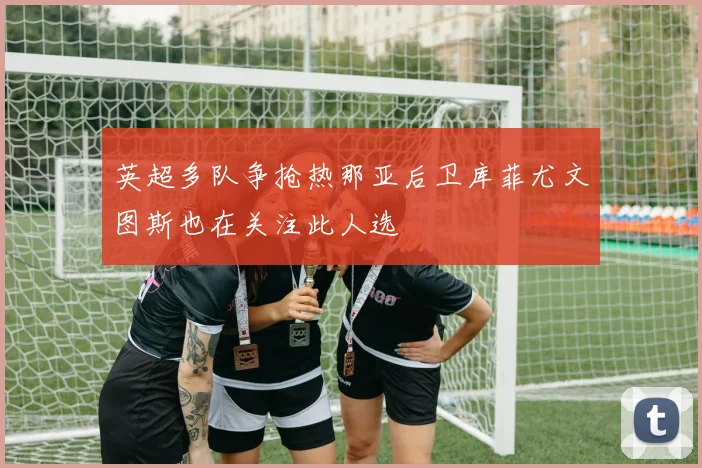 英超多队争抢热那亚后卫库菲尤文图斯也在关注此人选
