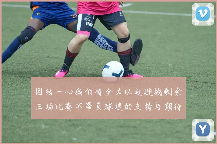 团结一心我们将全力以赴迎战剩余三场比赛不辜负球迷的支持与期待