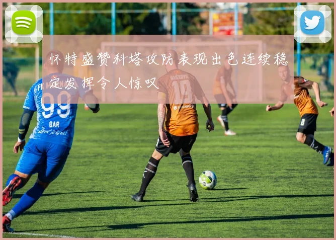 怀特盛赞科塔攻防表现出色连续稳定发挥令人惊叹