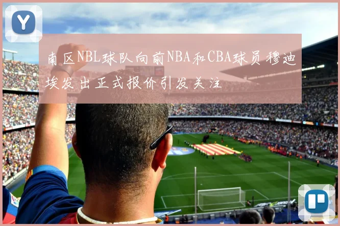 南区NBL球队向前NBA和CBA球员穆迪埃发出正式报价引发关注