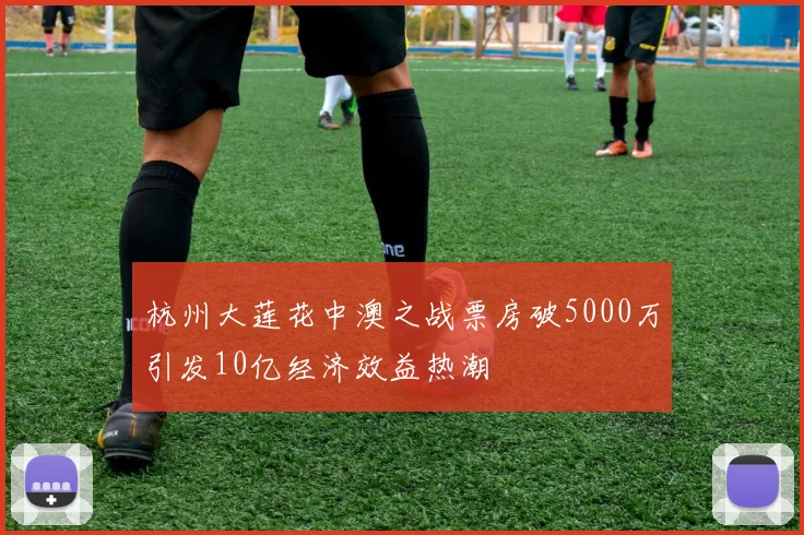 杭州大莲花中澳之战票房破5000万引发10亿经济效益热潮