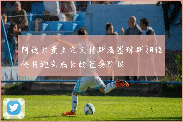 阿德尔曼坚定支持斯潘塞琼斯相信他将迎来成长的重要阶段