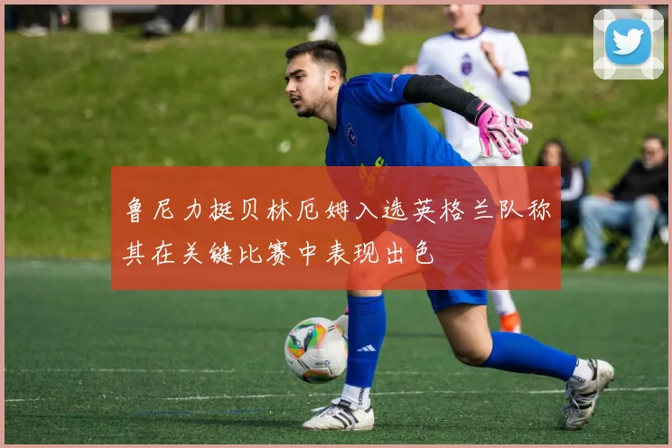 鲁尼力挺贝林厄姆入选英格兰队称其在关键比赛中表现出色