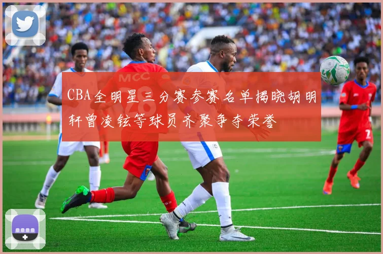 CBA全明星三分赛参赛名单揭晓胡明轩曾凌铉等球员齐聚争夺荣誉