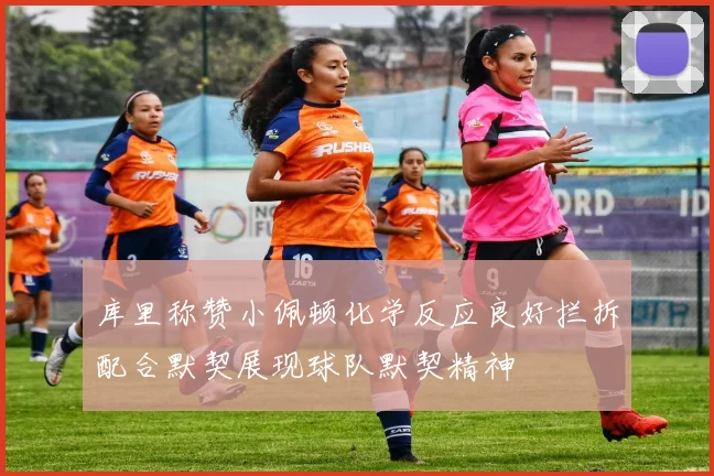 库里称赞小佩顿化学反应良好拦拆配合默契展现球队默契精神