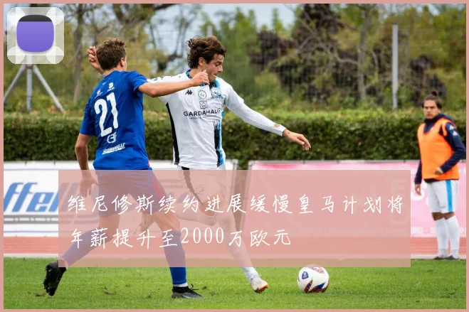 维尼修斯续约进展缓慢皇马计划将年薪提升至2000万欧元