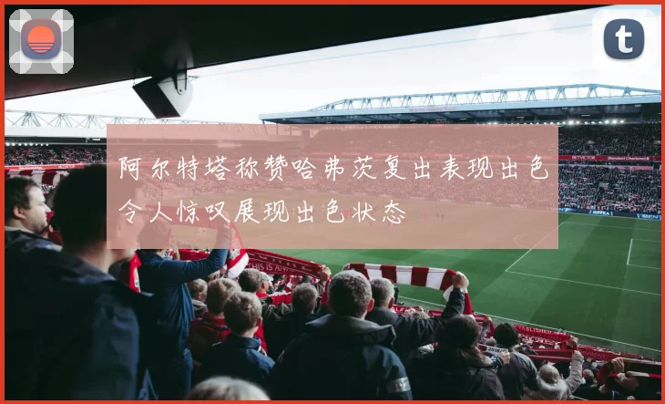 阿尔特塔称赞哈弗茨复出表现出色令人惊叹展现出色状态