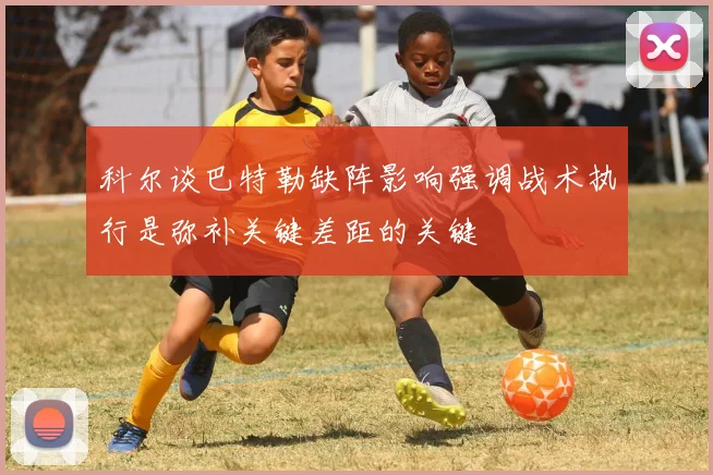 科尔谈巴特勒缺阵影响强调战术执行是弥补关键差距的关键