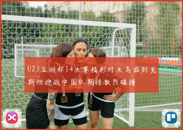 U23亚洲杯14决赛精彩对决乌兹别克斯坦迎战中国队期待激烈碰撞