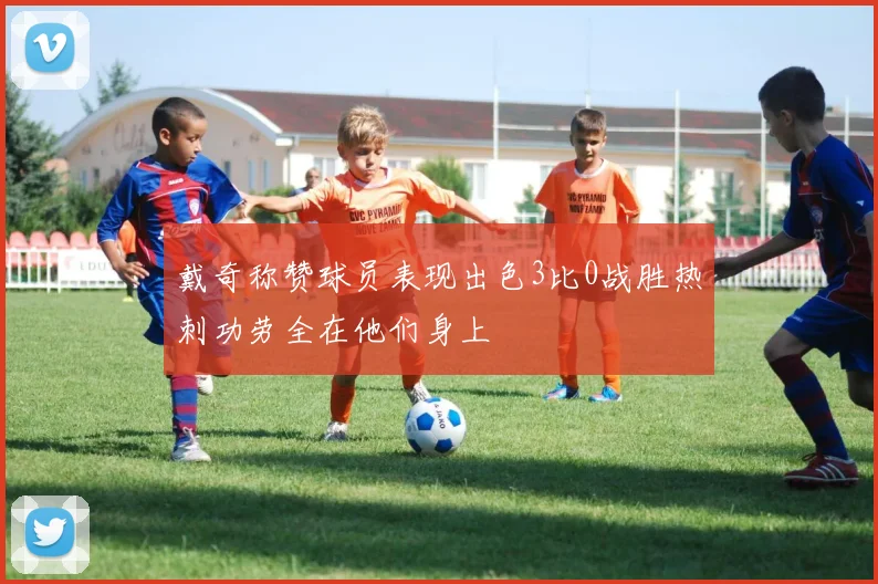 戴奇称赞球员表现出色3比0战胜热刺功劳全在他们身上