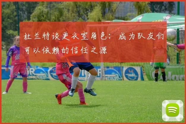 杜兰特谈更衣室角色：成为队友们可以依赖的信任之源