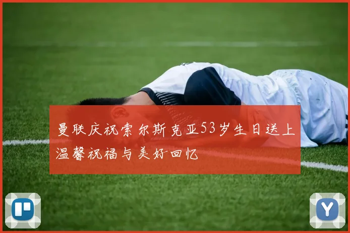曼联庆祝索尔斯克亚53岁生日送上温馨祝福与美好回忆