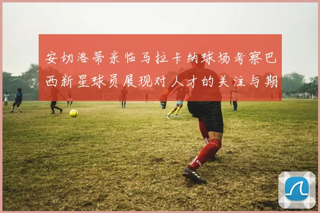 安切洛蒂亲临马拉卡纳球场考察巴西新星球员展现对人才的关注与期待