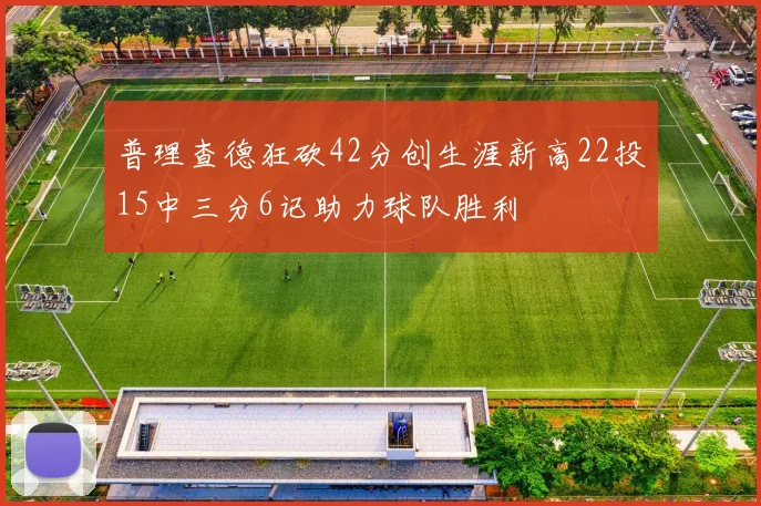 普理查德狂砍42分创生涯新高22投15中三分6记助力球队胜利